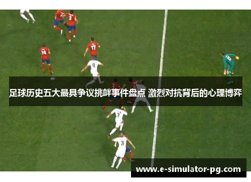 足球历史五大最具争议挑衅事件盘点 激烈对抗背后的心理博弈