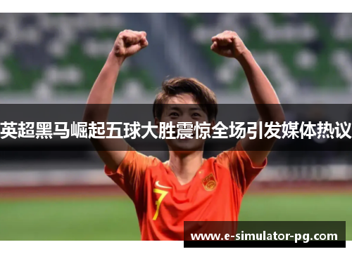 英超黑马崛起五球大胜震惊全场引发媒体热议