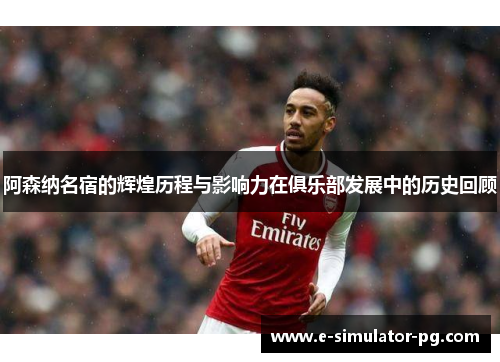 阿森纳名宿的辉煌历程与影响力在俱乐部发展中的历史回顾